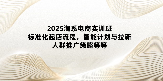 2025淘系电商实训班：标准化起店流程，智能计划与拉新，人群推广策略等等-知库商学院