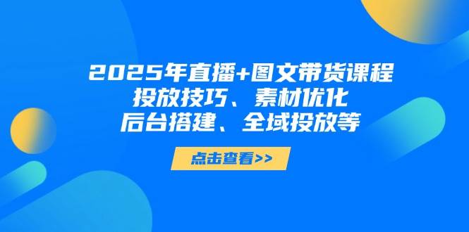 2025年短视频图文带货+直播带货：投放技巧、素材优化、后台搭建、全域投放等-知库商学院