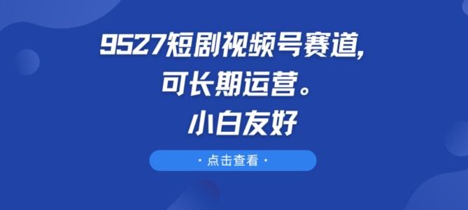 9527短剧视频号赛道，可长期运营，小白友好【揭秘】-知库商学院
