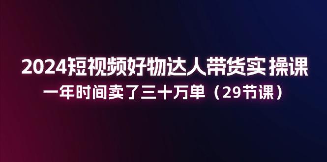 2024短视频好物达人带货实操课：一年时间卖了三十万单(29节课-知库商学院