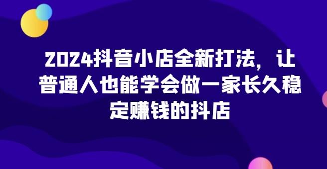 2024抖音小店全新打法，让普通人也能学会做一家长久稳定赚钱的抖店-知库商学院