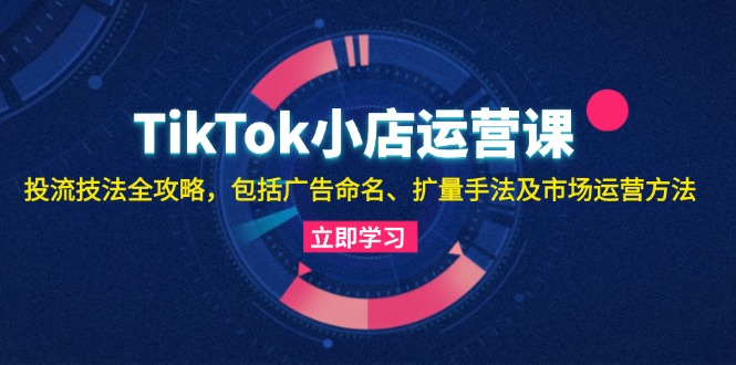 TikTok小店运营课：投流技法全攻略，包括广告命名 扩量手法及市场运营方法-知库商学院