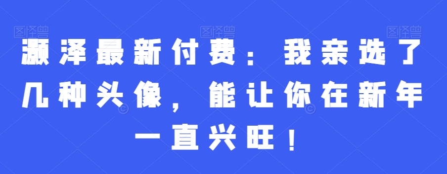灏泽最新付费：我亲选了几种头像，能让你在新年一直兴旺！-知库商学院