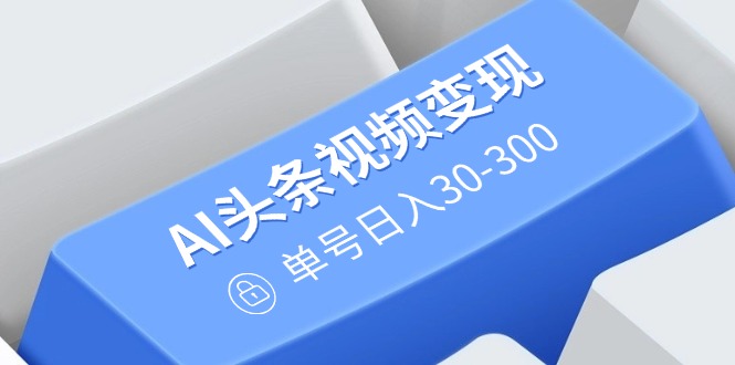 AI头条视频变现：AI原创搬运玩法，无需剪辑，多平台发布，单号日入30-300-知库商学院
