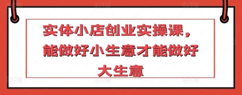 实体小店创业实操课，能做好小生意才能做好大生意-知库商学院
