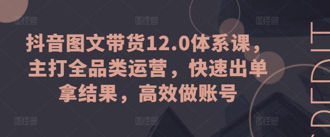 抖音图文带货12.0体系课，主打全品类运营，快速出单拿结果，高效做账号-知库商学院