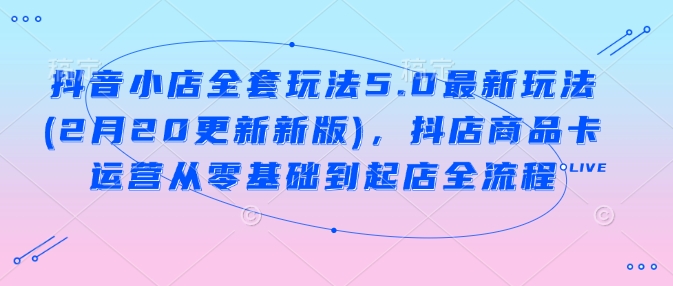 抖音小店全套玩法5.0最新玩法(2月20更新新版)，抖店商品卡运营从零基础到起店全流程-知库商学院
