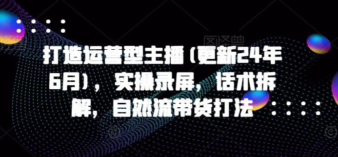 打造运营型主播(更新24年9月)，实操录屏，话术拆解，自然流带货打法-知库商学院