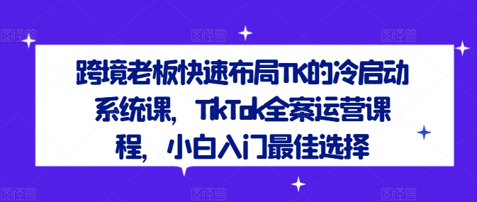 跨境老板快速布局TK的冷启动系统课，TikTok全案运营课程，小白入门最佳选择-知库商学院