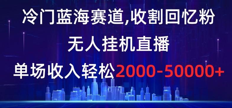 冷门蓝海赛道，收割回忆粉，无人挂机直播，单场收入轻松2000-5w+【揭秘】-知库商学院