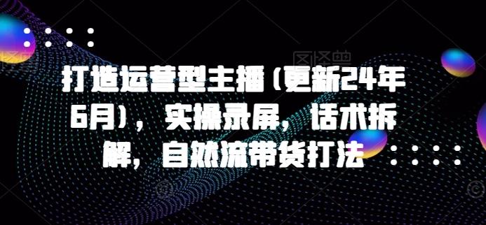 打造运营型主播(更新24年6月)，实操录屏，话术拆解，自然流带货打法-知库商学院