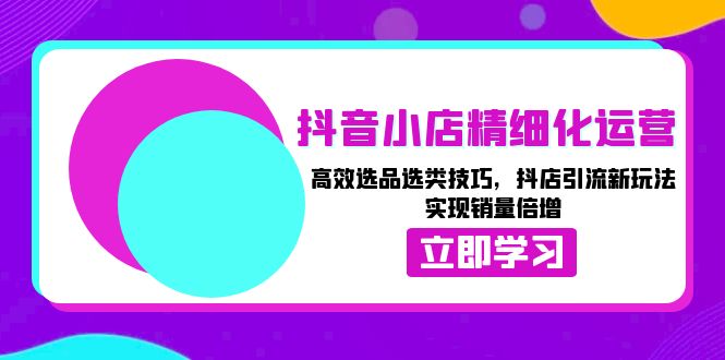 抖音小店精细化运营：高效选品选类技巧，抖店引流新玩法，实现销量倍增-知库商学院
