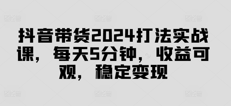 抖音带货2024打法实战课，每天5分钟，收益可观，稳定变现【揭秘】-知库商学院