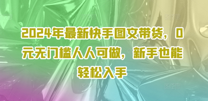 2024年最新快手图文带货，0元无门槛人人可做，新手也能轻松入手-知库商学院