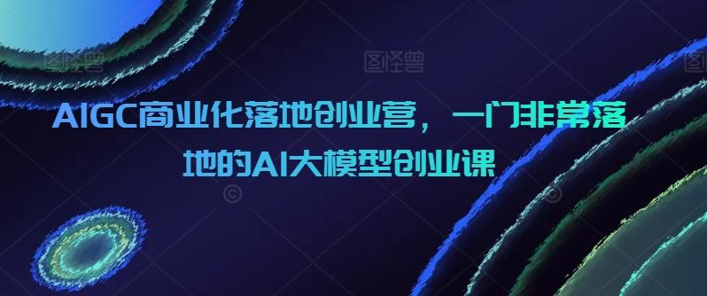 AIGC商业化落地创业营，一门非常落地的AI大模型创业课-知库商学院