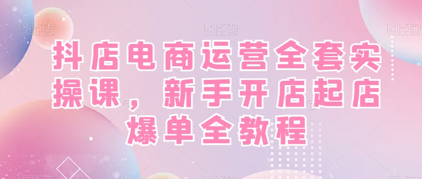 抖店电商运营全套实操课，新手开店起店爆单全教程-知库商学院