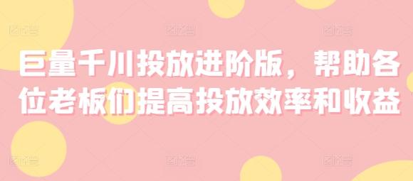 巨量千川投放进阶版，帮助各位老板们提高投放效率和收益-知库商学院