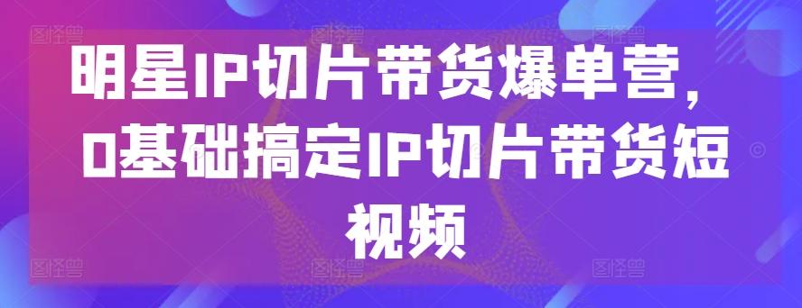 明星IP切片带货爆单营，0基础搞定IP切片带货短视频-知库商学院