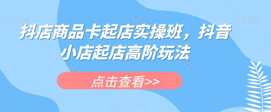 抖店商品卡起店实操班，抖音小店起店高阶玩法-知库商学院