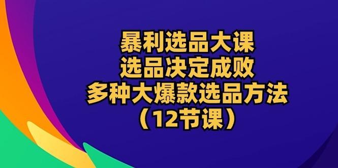 暴利 选品大课：选品决定成败，教你多种大爆款选品方法(12节课-知库商学院