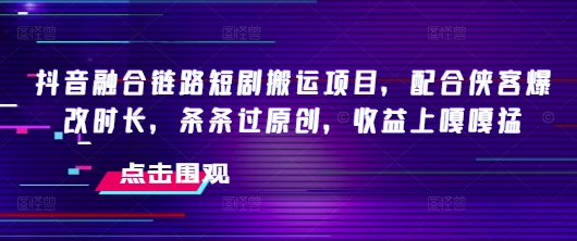 抖音融合链路短剧搬运项目，配合侠客爆改时长，条条过原创，收益嘎嘎猛-知库商学院