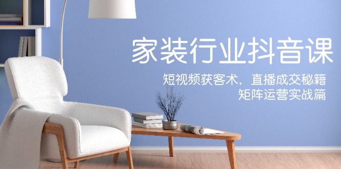 家装抖音课：短视频获客术，直播成交秘籍，矩阵运营实战篇-知库商学院