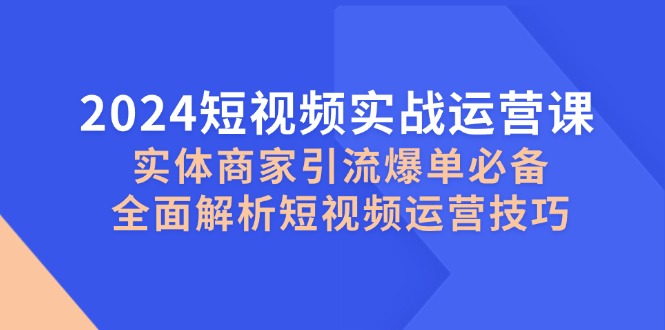2024短视频实战运营课，实体商家引流爆单必备，全面解析短视频运营技巧-知库商学院