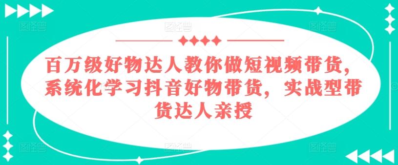 百万级好物达人教你做短视频带货，系统化学习抖音好物带货，实战型带货达人亲授-知库商学院