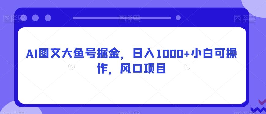 AI图文大鱼号掘金，日入1000+小白可操作，风口项目-知库商学院