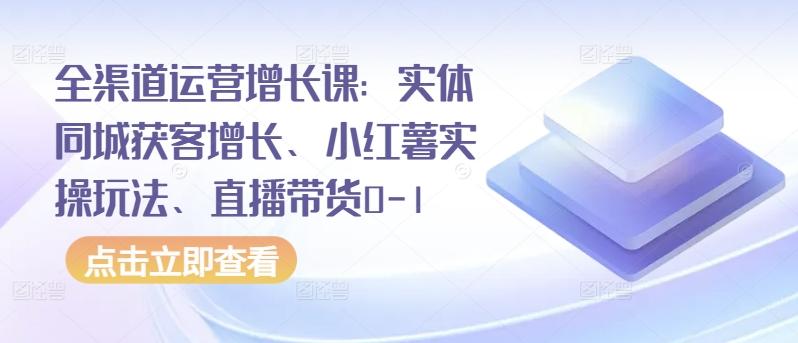 全渠道运营增长课：实体同城获客增长、小红薯实操玩法、直播带货0-1-知库商学院