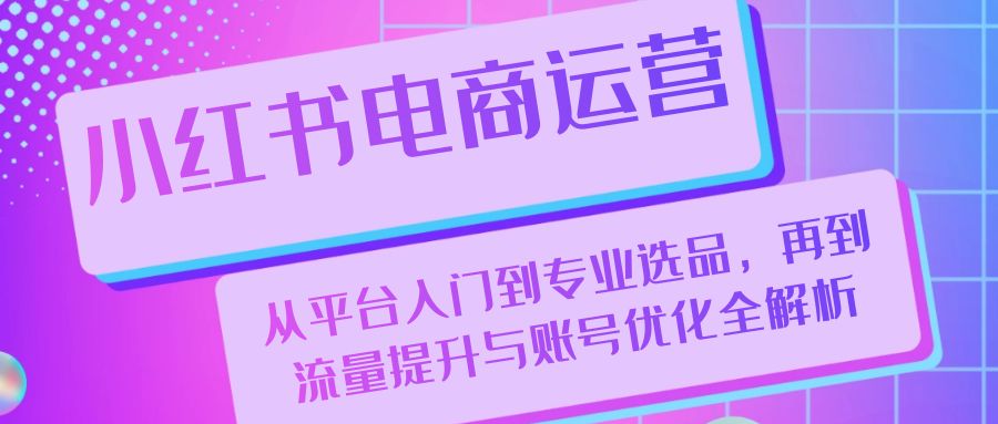 小红书电商运营：从平台入门到专业选品，再到流量提升与账号优化全解析-知库商学院