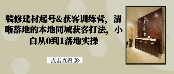 装修建材起号&获客训练营，​清晰落地的本地同城获客打法，小白从0到1落地实操-知库商学院