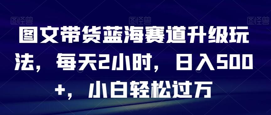 图文带货蓝海赛道升级玩法，每天2小时，日入500+，小白轻松过万-知库商学院