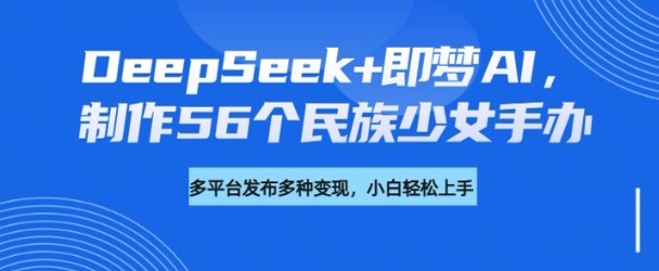 DeepSeek+即梦AI，制作56个民族少女手办，附详细教程+变现方向-知库商学院
