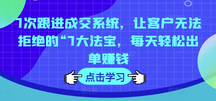 7次跟进成交系统，让客户无法拒绝的“7大法宝，每天轻松出单赚钱-知库商学院