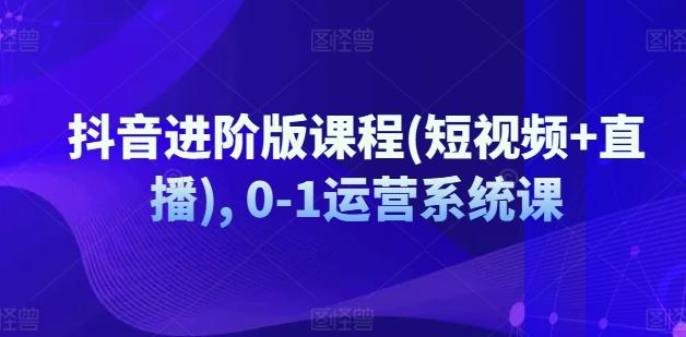抖音进阶版课程(短视频+直播), 0-1运营系统课-知库商学院