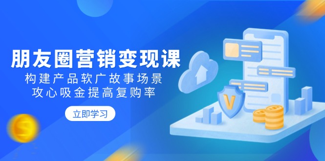 朋友圈营销变现课：构建产品软广故事场景，攻心吸金提高复购率-知库商学院