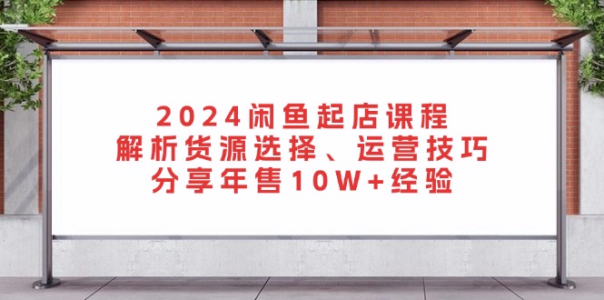 2024闲鱼起店课程：解析货源选择、运营技巧，分享年售10W+经验-知库商学院