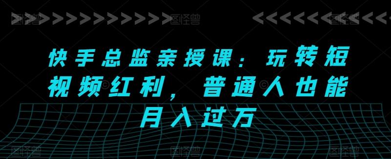 快手总监亲授课：玩转短视频红利，普通人也能月入过万-知库商学院